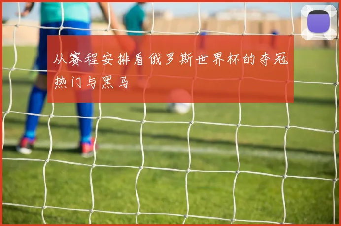 从赛程安排看俄罗斯世界杯的夺冠热门与黑马