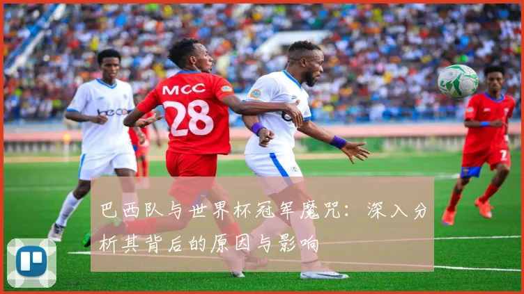 巴西队与世界杯冠军魔咒:深入分析其背后的原因与影响