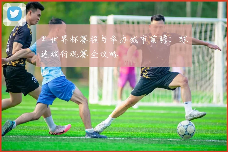 年世界杯赛程与举办城市前瞻:球迷旅行观赛全攻略