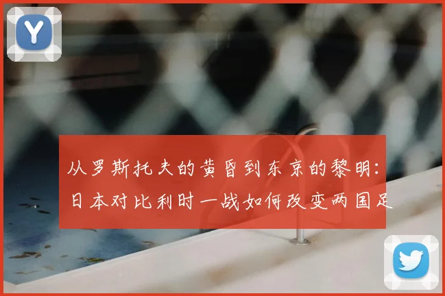 从罗斯托夫的黄昏到东京的黎明:日本对比利时一战如何改变两国足球