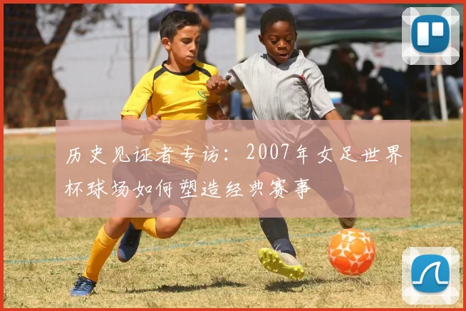 历史见证者专访：2007年女足世界杯球场如何塑造经典赛事
