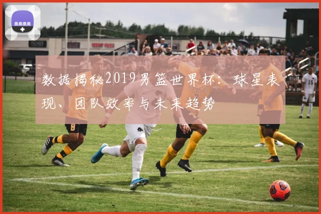 数据揭秘2019男篮世界杯:球星表现、团队效率与未来趋势