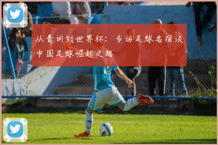 从青训到世界杯:专访足球名宿谈中国足球崛起之路