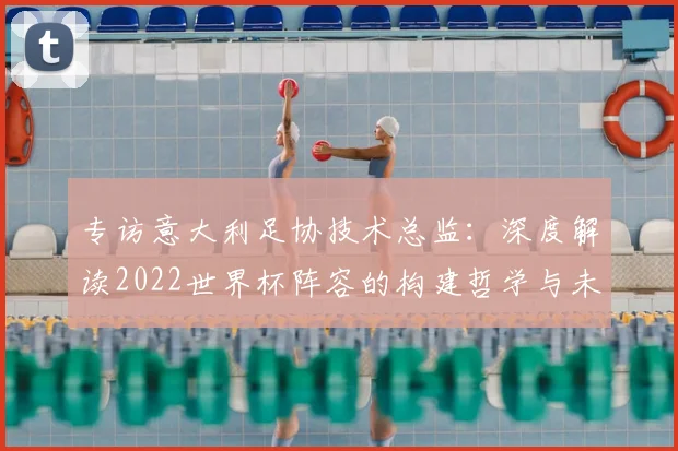 专访意大利足协技术总监:深度解读2022世界杯阵容的构建哲学与未来展望