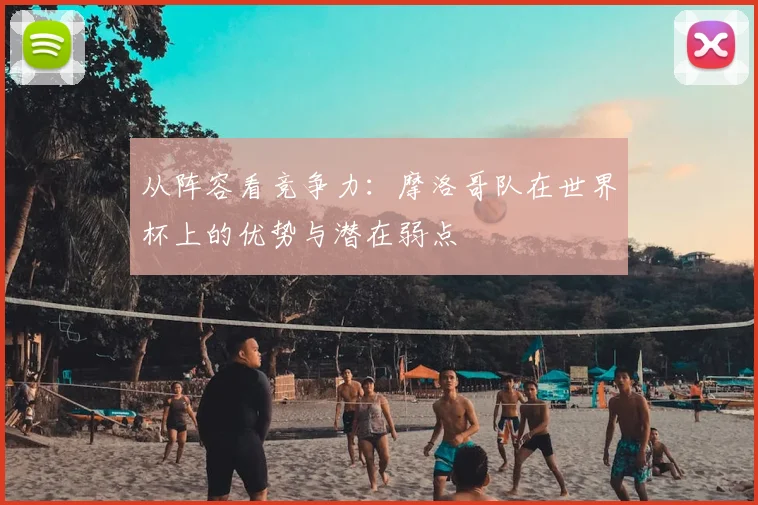 从阵容看竞争力:摩洛哥队在世界杯上的优势与潜在弱点