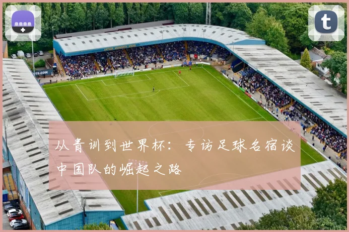 从青训到世界杯:专访足球名宿谈中国队的崛起之路