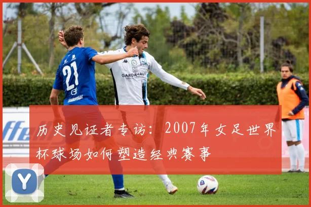 历史见证者专访：2007年女足世界杯球场如何塑造经典赛事
