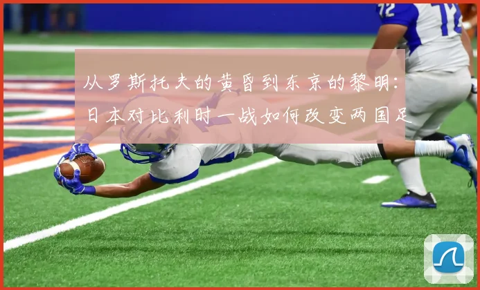 从罗斯托夫的黄昏到东京的黎明:日本对比利时一战如何改变两国足球