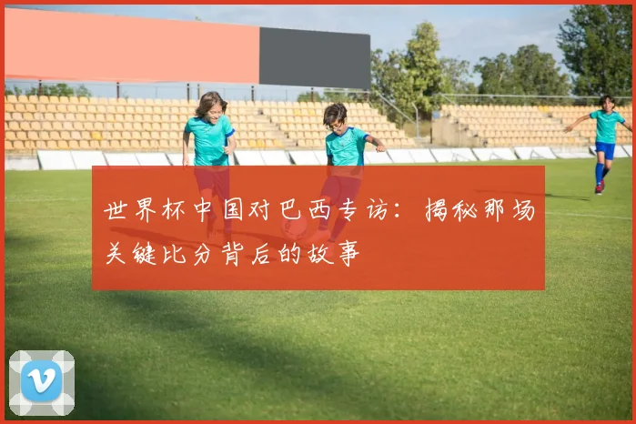 世界杯中国对巴西专访:揭秘那场关键比分背后的故事