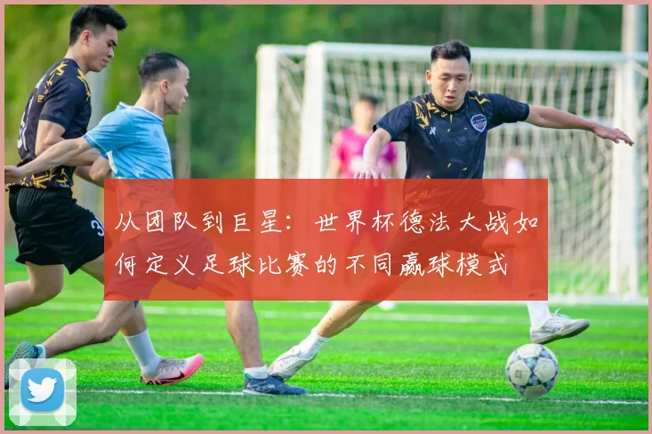 从团队到巨星:世界杯德法大战如何定义足球比赛的不同赢球模式
