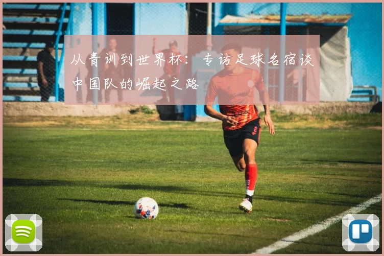 从青训到世界杯:专访足球名宿谈中国队的崛起之路
