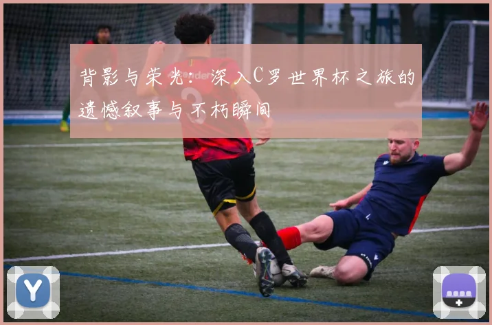 背影与荣光：深入C罗世界杯之旅的遗憾叙事与不朽瞬间