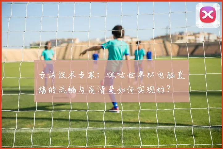 专访技术专家：咪咕世界杯电脑直播的流畅与高清是如何实现的？